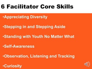 6 Facilitator Core Skills
•Appreciating Diversity
•Stepping in and Stepping Aside
•Standing with Youth No Matter What
•Self-Awareness
•Observation, Listening and Tracking
•Curiosity
 