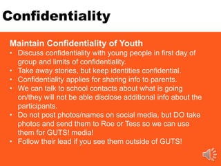 Confidentiality
Maintain Confidentiality of Youth
• Discuss confidentiality with young people in first day of
group and limits of confidentiality.
• Take away stories, but keep identities confidential.
• Confidentiality applies for sharing info to parents.
• We can talk to school contacts about what is going
on/they will not be able disclose additional info about the
participants.
• Do not post photos/names on social media, but DO take
photos and send them to Roe or Tess so we can use
them for GUTS! media!
• Follow their lead if you see them outside of GUTS!
 