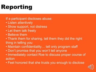 Reporting
If a participant discloses abuse:
• Listen attentively
• Show support, not distress
• Let them talk freely
• Believe them
• Thank them for sharing, tell them they did the right
thing in telling you
• Maintain confidentiality… tell only program staff
• Don’t promise that you won’t tell anyone
• Immediately contact Roe to discuss proper course of
action
• Feel honored that she trusts you enough to disclose
 