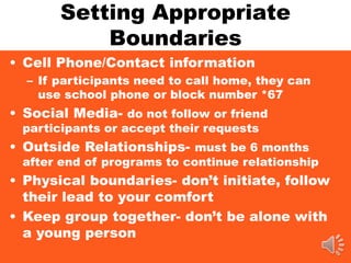 Setting Appropriate
Boundaries
• Cell Phone/Contact information
– If participants need to call home, they can
use school phone or block number *67
• Social Media- do not follow or friend
participants or accept their requests
• Outside Relationships- must be 6 months
after end of programs to continue relationship
• Physical boundaries- don’t initiate, follow
their lead to your comfort
• Keep group together- don’t be alone with
a young person
 