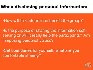 When disclosing personal information:
•How will this information benefit the group?
•Is the purpose of sharing the information self-
serving or will it really help the participants? Am
I imposing personal values?
•Set boundaries for yourself: what are you
comfortable sharing?
 