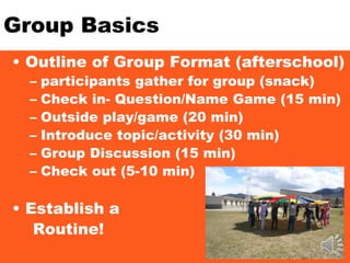 Group Basics
• Outline of Group Format (afterschool)
– participants gather for group (snack)
– Check in- Question/Name Game (15 min)
– Outside play/game (20 min)
– Introduce topic/activity (30 min)
– Group Discussion (15 min)
– Check out (5-10 min)
• Establish a
Routine!
 