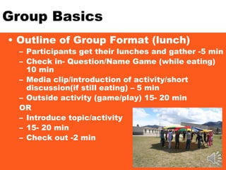 Group Basics
• Outline of Group Format (lunch)
– Participants get their lunches and gather -5 min
– Check in- Question/Name Game (while eating)
10 min
– Media clip/introduction of activity/short
discussion(if still eating) – 5 min
– Outside activity (game/play) 15- 20 min
OR
– Introduce topic/activity
– 15- 20 min
– Check out -2 min
 