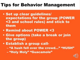 Tips for Behavior Management
• Set up clear guidelines/
expectations for the group (POWER
<3 and school rules) and stick to
them
• Remind about POWER <3
• Give options (take a break or join
the group)
• Establish a group call-
– “A hush fell over the crowd…” “HUSH”
– “Holy Moly” “Guacamole”
 