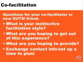 Co-facilitation
Questions for your co-facilitator or
new GUTS! friend.
• What is your instinctive
facilitation style?
• What are you hoping to get out
of this experience?
• What are you hoping to provide?
• Exchange contact info/set up a
time to plan!
 