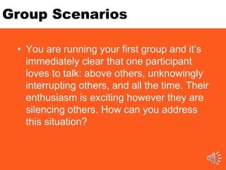 Group Scenarios
• You are running your first group and it’s
immediately clear that one participant
loves to talk: above others, unknowingly
interrupting others, and all the time. Their
enthusiasm is exciting however they are
silencing others. How can you address
this situation?
 