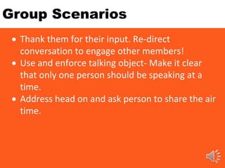 Group Scenarios
 Thank them for their input. Re-direct
conversation to engage other members!
 Use and enforce talking object- Make it clear
that only one person should be speaking at a
time.
 Address head on and ask person to share the air
time.
 
