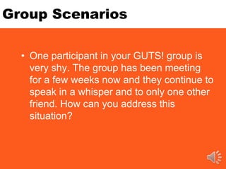 Group Scenarios
• One participant in your GUTS! group is
very shy. The group has been meeting
for a few weeks now and they continue to
speak in a whisper and to only one other
friend. How can you address this
situation?
 