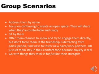 Group Scenarios
 Address them by name.
 Focus on continuing to create an open space- They will share
when they’re comfortable and ready
 Sit by them
 Offer them chances to speak and try to engage them directly,
but don’t force them. If the friendship is detracting from
participation, find ways to foster new pairs/work partners. OR
just let them stay in their comfort zone because anxiety is real
 Go with things they think is fun/utilize their strengths
 