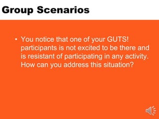 Group Scenarios
• You notice that one of your GUTS!
participants is not excited to be there and
is resistant of participating in any activity.
How can you address this situation?
 