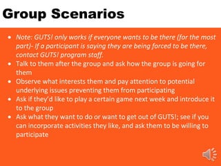 Group Scenarios
 Note: GUTS! only works if everyone wants to be there (for the most
part)- If a participant is saying they are being forced to be there,
contact GUTS! program staff.
 Talk to them after the group and ask how the group is going for
them
 Observe what interests them and pay attention to potential
underlying issues preventing them from participating
 Ask if they’d like to play a certain game next week and introduce it
to the group
 Ask what they want to do or want to get out of GUTS!; see if you
can incorporate activities they like, and ask them to be willing to
participate
 