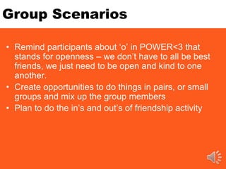 Group Scenarios
• Remind participants about ‘o’ in POWER<3 that
stands for openness – we don’t have to all be best
friends, we just need to be open and kind to one
another.
• Create opportunities to do things in pairs, or small
groups and mix up the group members
• Plan to do the in’s and out’s of friendship activity
 
