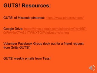 GUTS! Resources:
GUTS! of Missoula pinterest: https://www.pinterest.com/
Google Drive: https://drive.google.com/folderview?id=0B7-
0rFhV4uKTVGJ1TWNXTGlPcjg&usp=sharing
Volunteer Facebook Group (look out for a friend request
from Gritty GUTS!)
GUTS! weekly emails from Tess!
 