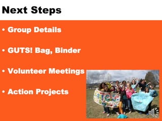 Next Steps
• Group Details
• GUTS! Bag, Binder
• Volunteer Meetings
• Action Projects
 