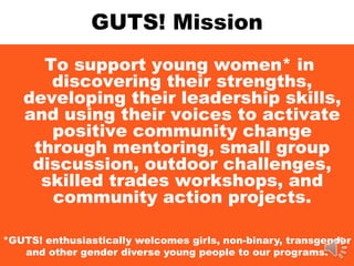 GUTS! Mission
To support young women* in
discovering their strengths,
developing their leadership skills,
and using their voices to activate
positive community change
through mentoring, small group
discussion, outdoor challenges,
skilled trades workshops, and
community action projects.
*GUTS! enthusiastically welcomes girls, non-binary, transgender
and other gender diverse young people to our programs.
 