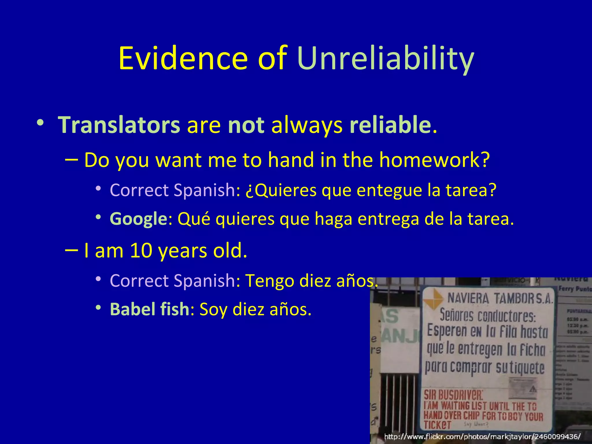 Translators  are  not  always  reliable . Do you want me to hand in the homework? Correct Spanish : ¿Quieres que entegue la tarea? Google : Qué quieres que haga entrega de la tarea. I am 10 years old. Correct Spanish : Tengo diez años. Babel fish : Soy diez años. Evidence of  Unreliability 