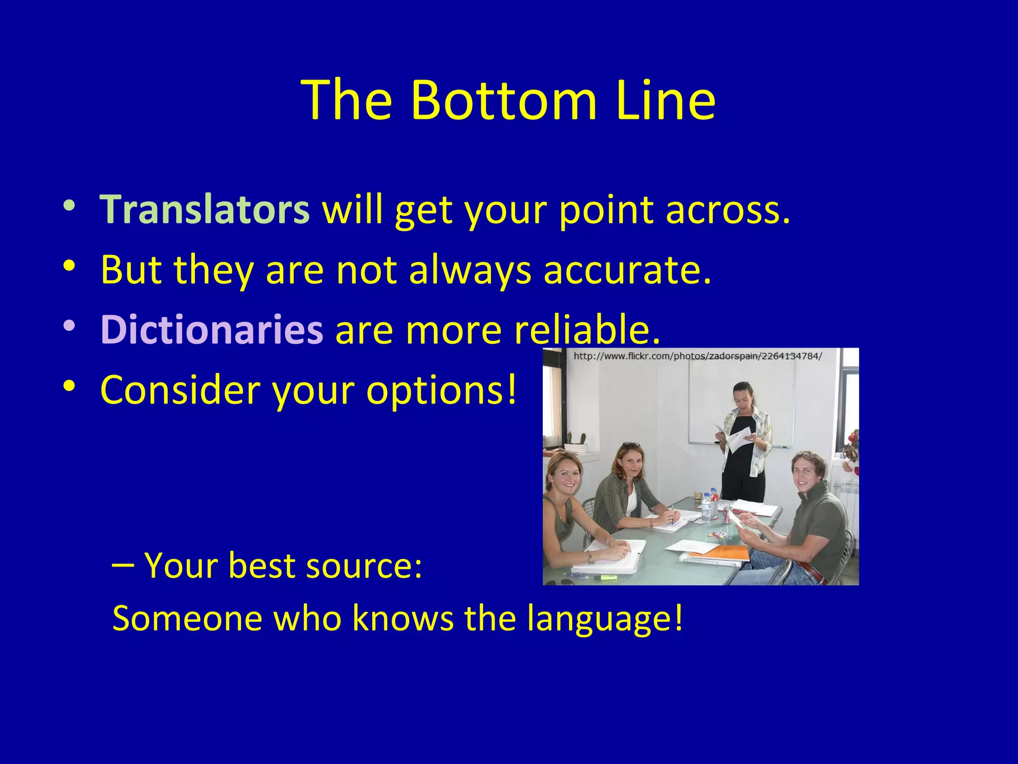 The Bottom Line Translators  will get your point across. But they are not always accurate. Dictionaries  are more reliable. Consider your options! Your best source:  Someone who knows the language! 