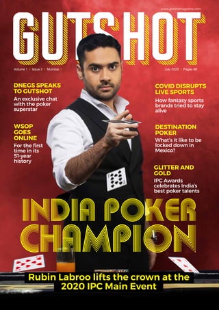 DNEGS SPEAKS
TO GUTSHOT
An exclusive chat
with the poker
superstar
WSOP
GOES
ONLINE
For the first
time in its
51-year
history
DESTINATION
POKER
What’s it like to be
locked down in
Mexico?
GLITTER AND
GOLD
IPC Awards
celebrates India’s
best poker talents
COVID DISRUPTS
LIVE SPORTS
How fantasy sports
brands tried to stay
alive
Volume 1 | Issue 2 | Mumbai | July 2020 | Pages 86
INDIA POKER
CHAMPION
Rubin Labroo lifts the crown at the
2020 IPC Main Event
www.gutshotmagazine.com
 