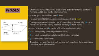  Chemically pure Gutta-percha exists in two distinctly different crystalline
forms (α and β), that can be interconvertible
 Natural gutta percha from tree- α form
 However the most commercial available product is in β form
 During the process of manufacture, if the cooling is done rapidly, ‘β’ form
results. If it is cooled slowly, less than 0.5°c/hr, ‘α ’ form results.
Another unstable form (γ) exists, which is amorphous in nature.
 α ---- runny, tacky and sticky (lower viscosity)
 β ---- solid, compactible and elongatible (higher viscosity)
 γ ----- similar to a (unstable)
 Transitions between low and high melting polymorphs of Gutta-percha are
reversible, cyclic phenomena
PHASES
 