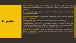 Properties
 Biocompatibility: highly biocompatible; does not react with body fluids,
inert irrespective of alkaline or acidic medium, does not initiate allergic host
response.
 Dimensional stability: expansion or shrinkage of material occurs only during
phase transformations.
 Ductility and malleability: depending on existing phase, material may be
ductile or malleable.
 Melting point: approximate value is around 600C, starts softening
 Ease of handling: gutta percha used for endodontic obturation purposes are
in both alpha and beta forms, both of which are easy to manipulate. When
required gutta percha can be easily removed from root canal.
 Adaptation to root apex: apical seal is of prime importance in obturation,
which is achieved by using gutta percha, either in cones or warm,
thermoplasticized form.
 