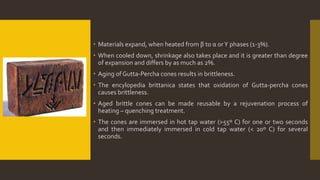  Materials expand, when heated from β to α orΥ phases (1-3%).
 When cooled down, shrinkage also takes place and it is greater than degree
of expansion and differs by as much as 2%.
 Aging of Gutta-Percha cones results in brittleness.
 The encylopedia brittanica states that oxidation of Gutta-percha cones
causes brittleness.
 Aged brittle cones can be made reusable by a rejuvenation process of
heating – quenching treatment.
 The cones are immersed in hot tap water (>55º C) for one or two seconds
and then immediately immersed in cold tap water (< 20º C) for several
seconds.
 