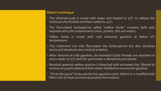 Obach’s technique
 The obtained pulp is mixed with water and heated to 75°c to release the
Gutta-percha threads and then cooled to 45°c.
 The flocculated Guttapercha called “yellow Gutta” contains 60% poly
isoprene and 40% contaminants (resin, protein, dirt and water).
 Yellow Gutta is mixed with cold industrial gasoline at below 0°c
temperature.
 This treatment not only flocculates the Gutta-percha but also dissolves
resins and denatures any residual proteins.
 After removal of cold gasoline, de-resinated Gutta threads are dissolved in
warm water at 75°c and dirt particulate is allowed to precipitate.
 Residual greenish yellow solution is bleached with activated clay, filtered to
remove any particulate and then steam distilled to remove the gasoline.
 “Final ultra pure” Gutta-percha has gasoline scent, before it is modified with
fillers into its final commercial product formulation.
 