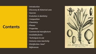 Contents
 Introduction
 Discovery & historical uses
 Sources
 Evolution in dentistry
 Composition
 Chemistry
 Phases
 Properties
 Commercial manufacture
 Available forms
 Techniques to use
 Immuno cross reactivity
 Disinfection- how?
 References
 