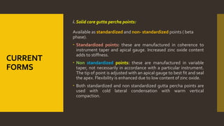 CURRENT
FORMS
i. Solid core gutta percha points:
Available as standardized and non- standardized points ( beta
phase).
 Standardized points: these are manufactured in coherence to
instrument taper and apical gauge. Increased zinc oxide content
adds to stiffness.
 Non standardized points: these are manufactured in variable
taper, not necessarily in accordance with a particular instrument.
The tip of point is adjusted with an apical gauge to best fit and seal
the apex. Flexibility is enhanced due to low content of zinc oxide.
 Both standardized and non standardized gutta percha points are
used with cold lateral condensation with warm vertical
compaction.
 