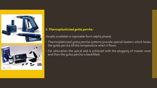 ii.Thermoplasticized gutta percha:
Usually available in injectable form (alpha phase).
 Thermoplaticized gutta percha systems provide special heaters which heats
the gutta percha till the temperature when it flows.
 For obturation the apical seal is achieved with the plugging of master cone
and then the gutta percha is backfilled.
 