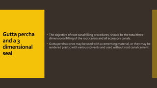 Gutta percha
and a 3
dimensional
seal
 The objective of root canal filling procedures, should be the total three
dimensional filling of the root canals and all accessory canals.
 Gutta percha cones may be used with a cementing material, or they may be
rendered plastic with various solvents and used without root canal cement.
 