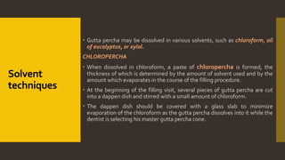 Solvent
techniques
 Gutta percha may be dissolved in various solvents, such as chloroform, oil
of eucalyptus, or xylol.
CHLOROPERCHA
 When dissolved in chloroform, a paste of chloropercha is formed, the
thickness of which is determined by the amount of solvent used and by the
amount which evaporates in the course of the filling procedure.
 At the beginning of the filling visit, several pieces of gutta percha are cut
into a dappen dish and stirred with a small amount of chloroform.
 The dappen dish should be covered with a glass slab to minimize
evaporation of the chloroform as the gutta percha dissolves into it while the
dentist is selecting his master gutta percha cone.
 