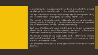  A small amount of chloropercha is streaked onto the walls of the dry root
canal with a fine root canal spreader or other suitable instrument.
 The apical third of the master cone is dipped into the chloropercha paste,
and the entire master cone is gently repositioned into the canal.
 The material in the canal is now forced laterally with root canal spreaders,
making room for additional gutta percha cones which are added repeatedly
in sufficient number to provide a dense root canal filling.
 Each piece of gutta percha blends with the gutta percha and chloropercha
already in the canal to form a homogeneous mass which conforms quite
adequately to the configuration of the root canal system.
 The lateral pressure on the plastic gutta percha– chloropercha mixture
automatically imparts a small vertical component of pressure, owing to the
shape of most prepared canals.
 The entire mass moves apically during lateral condensation with any solvent
technique.
 