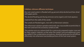 Callahan–Johnson diffusion technique-
the root canal system is flooded with 95 percent ethyl alcohol and then dried
with paper points.
The alcohol flooding and drying removes some organic and most aqueous
material from the walls of the canals.
The canals are flooded again, now with a chlororosin solution.
The chlororosin solution spreads extensively into inaccessible eccentricities in
the root canal and into accessory canals as well.
This solution acts as a solvent both for a previously prepared master cone and
for fatty organic material, so that when the master cone and additional cones
are added in the condensation procedures, dissolved gutta percha will diffuse
effectively into otherwise inaccessible portions of the root canal system.
 