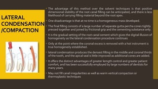 LATERAL
CONDENSATION
/COMPACTION
 The advantage of this method over the solvent techniques is that positive
dimensional stability of the root canal filling can be anticipated, and there is less
likelihood of carrying filling material beyond the root apex.
 One disadvantage is that at no time is a homogeneous mass developed.
 The final filling consists of a large number of separate gutta percha cones tightly
pressed together and joined by frictional grip and the cementing substance only.
 It is the gradual setting of the root canal cement which gives the digital illusion of
homogeneity as the lateral condensation procedure continues
 Only at the point where the coronal excess is removed with a hot instrument is
true homogeneity established.
 lateral condensation produces the densest filling in the middle and coronal thirds
of the tooth, and the apical seal is little improved as additional cones are added.
 It offers the distinct advantages of greater lemgth control and greater patient
comfort, and has been successfully employed by large numbers of dentists for
many years.
 May not fill canal irregularities as well as warm vertical compaction or
thermoplastic techniques
 