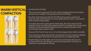 WARMVERTICAL
COMPACTION
 Introduced by Schilder
 The use of warm gutta percha with vertical condensation permits great
density to be created in the apical portion of the filling.
 No other technique provides for the filling of accessory canals and
foramina with such frequency as warm gutta percha used in conjunction
with vertical condensation.
 To employ the warm gutta percha technique, the root canal must be
shaped so that a continuously tapering funnel is created with its narrowest
diameter at the periodontal ligament and its widest diameter at the
coronal opening or access cavity.
 However this funnel may curve, it must be progressively wider coronally.
 This continuous taper permits the introduction into the canal of a graded
series of pluggers with which the gutta percha is wedged apically.
 Disadvantage include slight risk of vertical root fracture because of
compaction forces, less length control and potential for extrusion of
material into periradicular tissues.
 