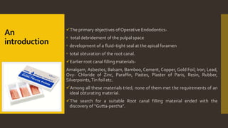 An
introduction
The primary objectives of Operative Endodontics-
 total debridement of the pulpal space
 development of a fluid–tight seal at the apical foramen
 total obturation of the root canal.
Earlier root canal filling materials-
Amalgam, Asbestos, Balsam, Bamboo, Cement, Copper, Gold Foil, Iron, Lead,
Oxy- Chloride of Zinc, Paraffin, Pastes, Plaster of Paris, Resin, Rubber,
Silverpoints,Tin foil etc.
Among all these materials tried, none of them met the requirements of an
ideal obturating material.
The search for a suitable Root canal filling material ended with the
discovery of “Gutta-percha”.
 