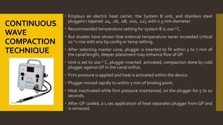 CONTINUOUS
WAVE
COMPACTION
TECHNIQUE
 Employs an electric heat carrier, the System B unit, and stainless steel
pluggers ( tapered .04, .06, .08, .010, .12), with 0.5 mm diameter.
 Recommended temperature setting for system B is 200 o C.
 But studies have shown that external temperature never exceeded critical
10 o c rise with any tip config or temp setting.
 After selecting master cone, plugger is inserted to fit within 5 to 7 mm of
the canal length, deeper placement may enhance flow of GP.
 Unit is set to 200 o C, plugger inserted activated, compaction done by cold
plugger againstGP in the canal orifice.
 Firm pressure is applied and heat is activated within the device.
 Plugger moved rapidly to within 3 mm of binding point.
 Heat inactivated while firm pressure maintained, on the plugger for 5 to 10
seconds.
 After GP cooled, a 1 sec application of heat separates plugger from GP and
is removed.
 