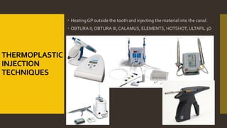 THERMOPLASTIC
INJECTION
TECHNIQUES
 Heating GP outside the tooth and injecting the material into the canal.
 OBTURA II,OBTURA III,CALAMUS, ELEMENTS, HOTSHOT, ULTAFIL 3D
 