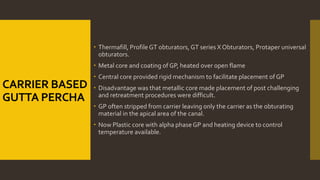 CARRIER BASED
GUTTA PERCHA
 Thermafill, Profile GT obturators, GT series X Obturators, Protaper universal
obturators.
 Metal core and coating of GP, heated over open flame
 Central core provided rigid mechanism to facilitate placement of GP
 Disadvantage was that metallic core made placement of post challenging
and retreatment procedures were difficult.
 GP often stripped from carrier leaving only the carrier as the obturating
material in the apical area of the canal.
 Now Plastic core with alpha phaseGP and heating device to control
temperature available.
 