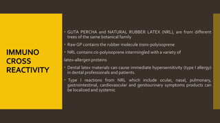 IMMUNO
CROSS
REACTIVITY
 GUTA PERCHA and NATURAL RUBBER LATEX (NRL), are from different
trees of the same botanical family
 Raw GP contains the rubber molecule trans-polyisoprene
 NRL contains cis-polyisoprene intermingled with a variety of
latex-allergen proteins
 Dental latex materials can cause immediate hypersensitivity (type I allergy)
in dental professionals and patients.
 Type I reactions from NRL which include ocular, nasal, pulmonary,
gastrointestinal, cardiovascular and genitourinary symptoms products can
be localized and systemic
 