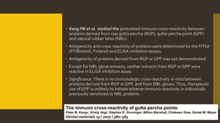 Kang PB et al. studied the postulated immuno cross-reactivity between
proteins derived from raw gutta percha (RGP), gutta percha point (GPP)
and natural rubber latex (NRL).
 Antigenicity and cross-reactivity of proteins were determined by the FITkit
(FITBiotech, Finland) and ELISA inhibition assays.
 Antigenicity of proteins derived from RGP or GPP was not demonstrated.
 Except for NRL glove extracts, neither extracts from RGP or GPP were
reactive in ELISA inhibition assay.
 Significance. There is no immunologic cross-reactivity in vitro between
proteins derived from RGP or GPP, and from NRL gloves.Thus, therapeutic
use of GPP is unlikely to initiate adverse immuno-reactivity in individuals
previously sensitized to NRL proteins.
The immuno cross-reactivity of gutta percha points
Peter B. Kang∗, Kristy Vogt, Stephen E. Gruninger, Milton Marshall, Chakwan Siew, Daniel M. Meyer
Dental materials 23 ( 2007 ) 380–384
 