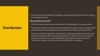 Disinfection
 GP can be contaminated by handling, aerosols and physical sources during
the storage process.
Why disinfection of GP?
 To fill the root canal system were free from pathogenic microorganisms
 Penetration of bacteria into the blood stream of systemically compromised
patients should be avoided because of the risk of infective endocarditis
 Owing to the thermoplastic characteristic of gutta-percha cones, they can
not be sterilized by the conventional process in which moist or dry heat is
used because this may cause alteration to the gutta-percha structure.
Therefore, a rapid chairside chemical disinfection is needed.
 