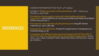 REFERENCES
 COHEN’S PATHWAYS OFTHE PULP- 10TH edition
 Schilder H. Filling root canals in three dimensions- JOE — Volume 32,
Number 4, April 2006
 Disinfection of gutta-percha cones with chlorhexidine and sodium
hypochlorite.Gomes BPFA et al. Oral Surg Oral Med Oral Pathol Oral Radiol
Endod 2005;100:512-7
 The immuno cross-reactivity of gutta percha points Kang BP. Dental
materials 23 ( 2007 ) 380–384
 Gutta percha: An untold story. Prakash R, GopiKrishnaV, Kandaswamy D.
Endodontology 32-36
 Comparison of 6 different gutta-percha techniques (part II):Thermafil, JS
Quick-Fill, Soft Core, Microseal, System B and lateral condensation. Nimet
Genc¸og˘lu.ORAL SURGERY ORAL MEDICINEORAL PATHOLOGY Volume
96, Number 1
 