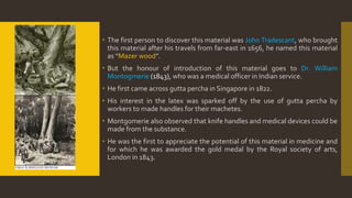  The first person to discover this material was John Tradescant, who brought
this material after his travels from far-east in 1656, he named this material
as “Mazer wood”.
 But the honour of introduction of this material goes to Dr. William
Montogmerie (1843), who was a medical officer in Indian service.
 He first came across gutta percha in Singapore in 1822.
 His interest in the latex was sparked off by the use of gutta percha by
workers to made handles for their machetes.
 Montgomerie also observed that knife handles and medical devices could be
made from the substance.
 He was the first to appreciate the potential of this material in medicine and
for which he was awarded the gold medal by the Royal society of arts,
London in 1843.
 