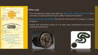 Other uses
 First Guttapercha patent was taken by Alexander, Cabriol and Duclos for a
laminate consisting of three layers called “Gutta-percha fabric”.
 In 1845 Hancock and Bewley formed the Gutta-percha company in United
Kingdom.
 Jewels and ornaments made of it as they were considered to be precious
materials at that time.
 