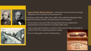  Cyprus Field & Werner Siemens - underwater communication through
telegraph wires insulated with gutta percha
Insulating underwater cable wires- 1866,Trans-atlantic telegraph cable,
helped the whole world by revolutionizing communication.
 It was nearly a 100 years later that gutta percha was replaced by
polyethylene as the material to insulate cable wires.
 Liquor gutta percha fortior is used as a thin cover on linen materials to
prevent them from getting stained or soiled.
 Pure or clear gutta is used in silk painting.
 