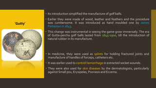  Its introduction simplified the manufacture of golf balls.
 Earlier they were made of wood, leather and feathers and the procedure
was cumbersome. It was introduced as hand moulded one by James
Patterson in 1845.
 This change was instrumental in seeing the game grow immensely. The era
of Gutta-percha golf balls lasted from 1845-1900, till the introduction of
natural rubber in its manufacture.
 In medicine, they were used as splints for holding fractured joints and
manufacture of handles of forceps, catheters etc.
 It was earlier used to control hemorrhage in extracted socket wounds.
 They were also used for skin diseases by the dermatologists, particularly
against Small pox, Erysipelas, Psoriasis and Eczema.
‘Gutty’
 