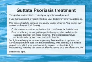 Guttate Psoriasis treatment
The goal of treatment is to control your symptoms and prevent .
If you have a current or recent infection, your doctor may give you antibiotics.
Mild cases of guttate psoriasis are usually treated at home. Your doctor may
recommend any of the following:
Cortisone cream, shampoos,Lotions that contain coal tar, Moisturizers
Persons with very severe guttate psoriasis may receive medicines to
suppress the body's immune response. These medicines include
corticosteroids, cyclosporine, and methotrexate.
Sunlight may help your symptoms go away. Be careful not to get sunburn.
Some people may choose to have phototherapy. Phototherapy is a medical
procedure in which your skin is carefully exposed to ultraviolet light.
Phototherapy may be given alone or after you take a drug that makes the skin
sensitive to light

.

 