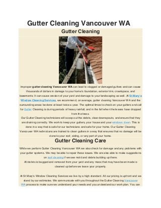 Gutter Cleaning Vancouver WA
Gutter Cleaning
Improper gutter cleaning Vancouver WA can lead to clogged or damaged gutters and can cause
thousands of dollars in damage to your home’s foundation, exterior trim, crawlspace, and
basements. It can cause erosion of your yard and damage to your landscaping as well. At St Mary’s
Window Cleaning Services, we recommend, on average, gutter cleaning Vancouver WA and the
surrounding areas be done at least twice a year. The optimal times to check on your gutters and call
for Gutter Cleaning is during periods of heavy rainfall, and in the fall when the leaves have dropped
from the trees.
Our Gutter Cleaning technicians will scoop out the debris, clear downspouts, and ensure that they
are draining correctly. We work to keep your gutters, your house and your windows clean. This is
done in a way that is safe for our technicians and safe for your home. Our Gutter Cleaning
Vancouver WA technicians are trained to clean gutters in a way that ensures that no damage will be
done to your roof, siding, or any part of your home.
Gutter Cleaning Care
While we perform Gutter Cleaning Vancouver WA we also check for damage and any problems with
your gutter systems. We may be able to repair these issues. We are also able to make suggestions
on roof cleaning if we see mold and debris building up there.
All debris is bagged and removed from your yard and any mess that may have been made is
cleaned up before we leave your property.
At St Mary’s Window Cleaning Services we live by a high standard. All our pricing is upfront and we
stand by our estimates. We communicate with you throughout the Gutter Cleaning Vancouver
WA process to make sure we understand your needs and you understand our work plan. You can
 