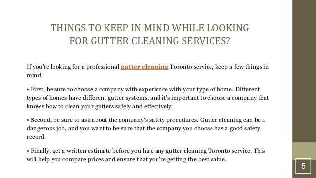 5
THINGS TO KEEP IN MIND WHILE LOOKING
FOR GUTTER CLEANING SERVICES?
If you're looking for a professional gutter cleaning Toronto service, keep a few things in
mind.
• First, be sure to choose a company with experience with your type of home. Different
types of homes have different gutter systems, and it's important to choose a company that
knows how to clean your gutters safely and effectively.
• Second, be sure to ask about the company's safety procedures. Gutter cleaning can be a
dangerous job, and you want to be sure that the company you choose has a good safety
record.
• Finally, get a written estimate before you hire any gutter cleaning Toronto service. This
will help you compare prices and ensure that you're getting the best value.
 